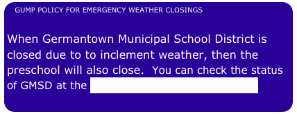 GUMP POLICY FOR EMERGENCY WEATHER CLOSINGS           

When Germantown Municipal School District is closed due to to inclement weather, then the preschool will also close.  You can check the status of GMSD at the GMSD Website by clicking here. 